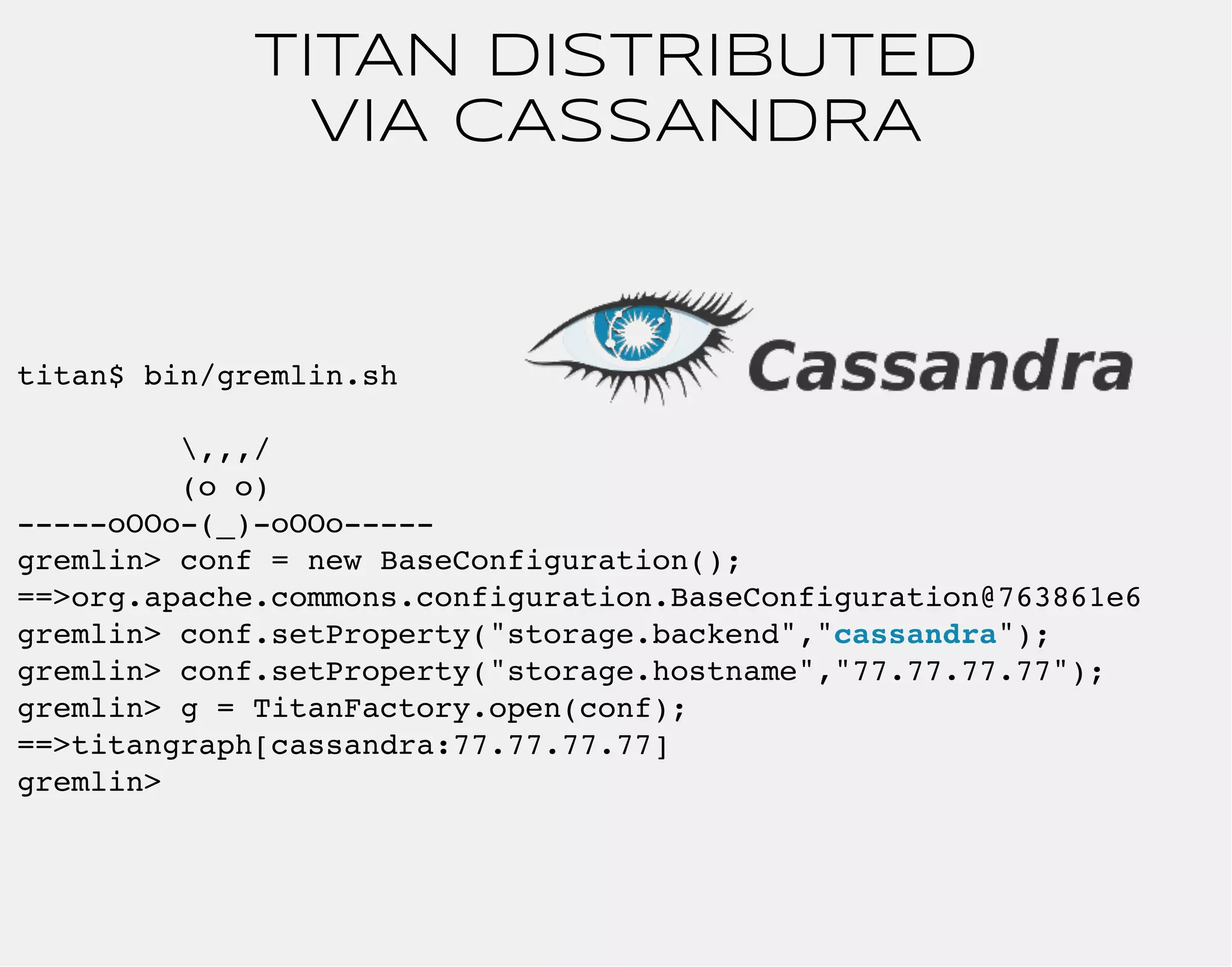 TITAN DISTRIBUTED 
VIA CASSANDRA 
titan$ bin/gremlin.sh 
,,,/ 
(o o) 
-----oOOo-(_)-oOOo----- 
gremlin> conf = new BaseConfiguration(); 
==>org.apache.commons.configuration.BaseConfiguration@763861e6 
gremlin> conf.setProperty("storage.backend","cassandra"); 
gremlin> conf.setProperty("storage.hostname","77.77.77.77"); 
gremlin> g = TitanFactory.open(conf); 
==>titangraph[cassandra:77.77.77.77] 
gremlin> 
 