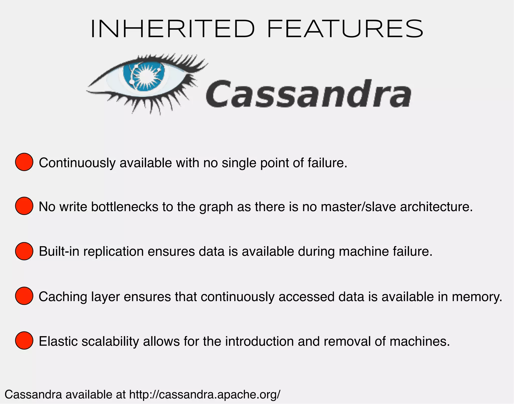 INHERITED FEATURES 
Continuously available with no single point of failure. 
No write bottlenecks to the graph as there is no master/slave architecture. 
Built-in replication ensures data is available during machine failure. 
Caching layer ensures that continuously accessed data is available in memory. 
Elastic scalability allows for the introduction and removal of machines. 
Cassandra available at http://cassandra.apache.org/ 
 