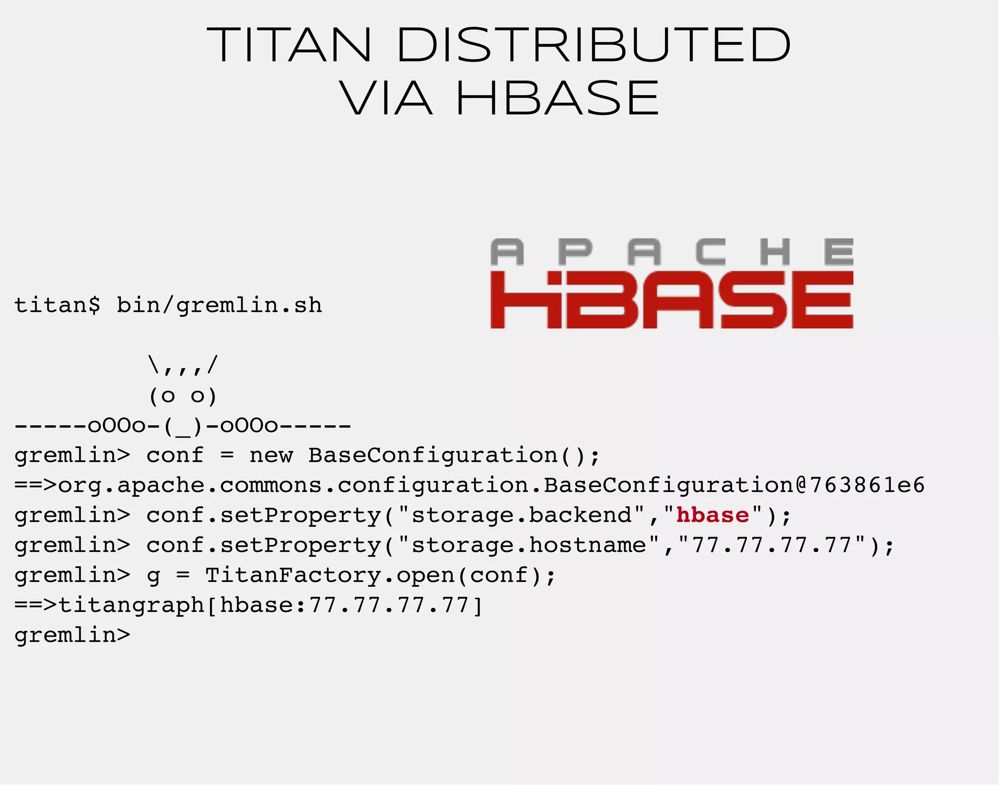 TITAN DISTRIBUTED 
titan$ bin/gremlin.sh 
,,,/ 
(o o) 
VIA HBASE 
-----oOOo-(_)-oOOo----- 
gremlin> conf = new BaseConfiguration(); 
==>org.apache.commons.configuration.BaseConfiguration@763861e6 
gremlin> conf.setProperty("storage.backend","hbase"); 
gremlin> conf.setProperty("storage.hostname","77.77.77.77"); 
gremlin> g = TitanFactory.open(conf); 
==>titangraph[hbase:77.77.77.77] 
gremlin> 
 