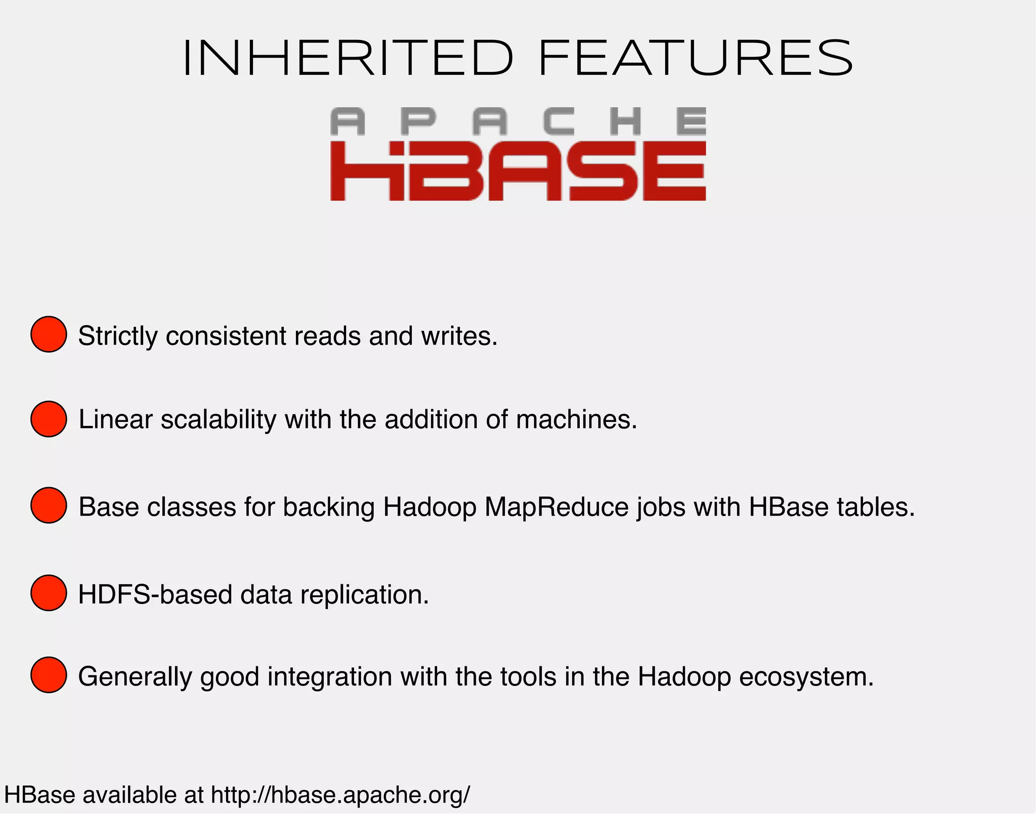 INHERITED FEATURES 
Strictly consistent reads and writes. 
Linear scalability with the addition of machines. 
Base classes for backing Hadoop MapReduce jobs with HBase tables. 
HDFS-based data replication. 
Generally good integration with the tools in the Hadoop ecosystem. 
HBase available at http://hbase.apache.org/ 
 