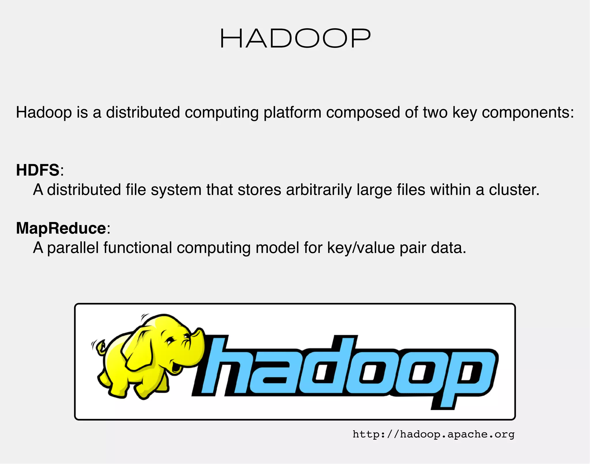 HADOOP 
Hadoop is a distributed computing platform composed of two key components: 
HDFS: 
A distributed file system that stores arbitrarily large files within a cluster. 
MapReduce: 
A parallel functional computing model for key/value pair data. 
http://hadoop.apache.org 
 