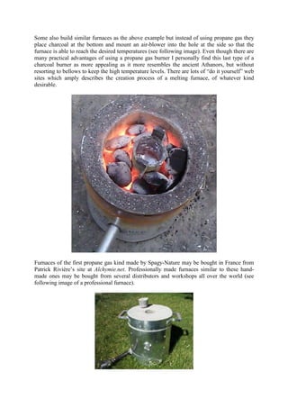 Some also build similar furnaces as the above example but instead of using propane gas they
place charcoal at the bottom and mount an air-blower into the hole at the side so that the
furnace is able to reach the desired temperatures (see following image). Even though there are
many practical advantages of using a propane gas burner I personally find this last type of a
charcoal burner as more appealing as it more resembles the ancient Athanors, but without
resorting to bellows to keep the high temperature levels. There are lots of “do it yourself” web
sites which amply describes the creation process of a melting furnace, of whatever kind
desirable.
Furnaces of the first propane gas kind made by Spagy-Nature may be bought in France from
Patrick Rivière’s site at Alchymie.net. Professionally made furnaces similar to these hand-
made ones may be bought from several distributors and workshops all over the world (see
following image of a professional furnace).
 
