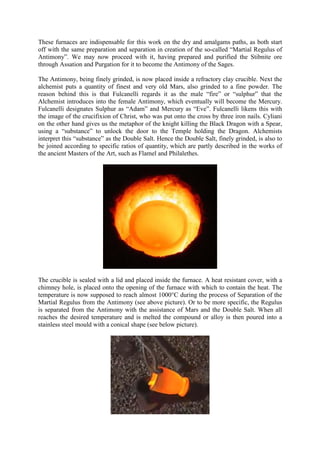 These furnaces are indispensable for this work on the dry and amalgams paths, as both start
off with the same preparation and separation in creation of the so-called “Martial Regulus of
Antimony”. We may now proceed with it, having prepared and purified the Stibnite ore
through Assation and Purgation for it to become the Antimony of the Sages.
The Antimony, being finely grinded, is now placed inside a refractory clay crucible. Next the
alchemist puts a quantity of finest and very old Mars, also grinded to a fine powder. The
reason behind this is that Fulcanelli regards it as the male “fire” or “sulphur” that the
Alchemist introduces into the female Antimony, which eventually will become the Mercury.
Fulcanelli designates Sulphur as “Adam” and Mercury as “Eve”. Fulcanelli likens this with
the image of the crucifixion of Christ, who was put onto the cross by three iron nails. Cyliani
on the other hand gives us the metaphor of the knight killing the Black Dragon with a Spear,
using a “substance” to unlock the door to the Temple holding the Dragon. Alchemists
interpret this “substance” as the Double Salt. Hence the Double Salt, finely grinded, is also to
be joined according to specific ratios of quantity, which are partly described in the works of
the ancient Masters of the Art, such as Flamel and Philalethes.
The crucible is sealed with a lid and placed inside the furnace. A heat resistant cover, with a
chimney hole, is placed onto the opening of the furnace with which to contain the heat. The
temperature is now supposed to reach almost 1000°C during the process of Separation of the
Martial Regulus from the Antimony (see above picture). Or to be more specific, the Regulus
is separated from the Antimony with the assistance of Mars and the Double Salt. When all
reaches the desired temperature and is melted the compound or alloy is then poured into a
stainless steel mould with a conical shape (see below picture).
 
