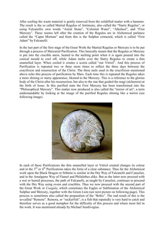 After cooling the waste material is gently removed from the solidified matter with a hammer.
The result is the so called Martial Regulus of Antimony, also called the “Starry Regulus”, or
using Fulcanellis own words “Astral Stone”, “Celestial Water”, “Alkehest”, and “First
Mercury”. These wastes left after the creation of the Regulus are in Alchemical parlance
called the “Caput Mortum” and from this is the Sulphur extracted, which is called “First
Adam” by Fulcanelli.
In the last part of the first stage of the Great Work the Martial Regulus or Mercury is to be put
through a process of Mercurial Purification. This basically means that the Regulus or Mercury
is put into the crucible anew, heated to the melting point when it is again poured into the
conical mould to cool off, while Adam melts over the Starry Regulus to create a thin
enamelled layer. When cooled it creates a scoria called “our Vitriol”. And this process of
Purification is repeated two or three more times to reflect the three days between the
crucifixion and resurrection of the Christ. The three nails used in the crucifixion mentioned
above echo this process of purification by Mars. Each time this is repeated the Regulus takes
a more shining or starry appearance, likened to the Mercury. This is a reference to the glorius
body of the Christ after his resurrection, but also to the star that guided the magi (alchemist) at
the birth of Jesus. In this purified state the First Mercury has been transformed into the
“Philosophical Mercury”. This matter now produced is also called the “mirror of art”, a term
understandable by looking at the image of the purified Regulus shining like a mirror (see
following image).
In each of these Purifications the thin enamelled layer or Vitriol created changes its colour
and in the 3rd
or 4th
Purifications takes the form of a clear substance. Thus far the Alchemical
work upon the Black Dragon or Stibnite is similar in the Dry Way of Fulcanelli and Canseliet,
and in the Amalgams Way of Flamel and Philalethes alike. But as the latter now proceed with
a wet or humid processes, the path of Fulcanelli, as taught by Canseliet, continues to proceed
with the Dry Way using ovens and crucibles. Thus we now proceed with the second part of
the Great Work or Coagula, which constitutes the Eagles or Sublimation of the Alchemical
Sulphur and Mercury, together with the Green Lion (see next picture on following page). This
process is sometimes also called the preparation of the “Rebis”. The end result of this is the
so-called “Remora”. Remora, or “suckerfish”, is a fish that reputedly is very hard to catch and
therefore serves as a good metaphor for the difficulty of this process and where most fail in
the work. It was mentioned already by Michael Sendivogius.
 