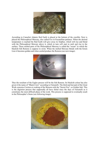 According to Canseliet Adamic Red Earth is placed at the bottom of the crucible. Next is
placed the Philosophical Mercury, also called Eve in Fucanellian parlance. When the desired
temperature is reached the Red Earth will give away its Sulphur, which will rise and blend
with the Philosophical Mercury above it, which in turn will start to melt and rise to the
surface. These melted parts of the Philosophical Mercury is called the “ocean” in which the
blackish fish Remora is suppose to swim. When the melted Mercury blends with the Green
Lion it becomes golden and when cooled produce the Remora (see next image).
Thus the resultant of the Eagles process will be the fish Remora. Its blackish colour has also
given it the name of “Black Crow” according to Fulcanelli. The third and last part of the Great
Work concerns Coction or cooking of the Remora with the “Secret Fire”, or Golden Salt. This
is the digestion process that supposedly all have failed since the days of Fulcanelli as it
constitutes the most difficult phase of the work. This process is supposed to eventually result
in the Philosopher’s Stone (see following image).
 