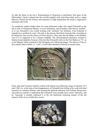 To take the Stone to the test a Transmutation or Projection is performed. One gram of the
Philosopher’s Stone is placed into the crucible together with some base metal, such as vulgar
Mercury. Placed into the furnace and exposed to a high temperature the metal is supposed to
transmute into Gold.
To complicate matters further there are some alchemists today who regard Fulcanelli as the
last in line of Alchemical Masters, or even alchemists, and all authors after him as “puffers”,
or to use Fulcanelli’s own words working with “archemy” not Alchemy. Even Canseliet is
regarded as a soufleur by some. Not only is the process described wrong by him, according to
his detractors, but even his choice of Prima Materia. They state that the Matter is not Stibnite,
even if it is supposed to be a mineral sulphide. The often-proposed alternative mineral is
Galena (Lead sulphide), because of the fact that Fulcanelli refers to the First Matter as “G”, as
in the Masonic letter contained in the Hexagram (see following image). The Materia Prima is
also called Cohol or Khol, i.e. “coal”, a word often attached to Galena in ancient times.
Some state that Canseliet initially worked with Galena (see following image of mineral “G”)
until 1945 (i.e. at the time of the disappearance of Fulcanelli) but failing in his work with lead
rejected it to embrace Stibnite, after meeting the Spanish alchemist José Gifreda. Being more
successful he started to understand that Fulcanelli must actually have meant Antimony, and
by “rejecting” it actually embraced it in the old traditional confusing manner of the old
masters of the Art as to hide their secrets.
 