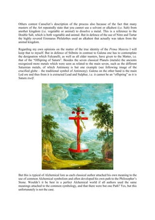 Others contest Canseliet’s description of the process also because of the fact that many
masters of the Art repeatedly state that you cannot use a solvent or alkahest (i.e. Salt) from
another kingdom (i.e. vegetable or animal) to dissolve a metal. This is a reference to the
Double Salt, which is both vegetable and animal. But in defence of the use of Nitre and Tartar
the highly revered Eirenaeus Philalethes used an alkahest that actually was taken from the
animal kingdom.
Regarding my own opinions on the matter of the true identity of the Prima Materia I will
keep that to myself. But in defence of Stibnite in contrast to Galena one has to contemplate
the designation which Fulcanelli, as well as all elder masters, have given to the Matter, i.e.
that of the “Offspring of Saturn”. Besides the seven classical Planets (metals) the ancients
recognized more metals which were seen as related to the main seven, such as the different
Saturnian metals, of which Antimony is but one example (see following image of the
crucified globe – the traditional symbol of Antimony). Galena on the other hand is the main
Led ore and thus from it is extracted Lead and Sulphur, i.e. it cannot be an “offspring” as it is
Saturn itself.
But this is typical of Alchemical lore as each classical author attached his own meaning to the
use of common Alchemical symbolism and often developed his own path to the Philosopher’s
Stone. Wouldn’t it be best in a perfect Alchemical world if all authors used the same
meanings attached to the common symbology, and that there were but one Path? Yes, but this
unfortunately is not the case.
 