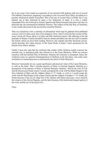 So in my essay I have made an exposition of one peculiar Path dealing with one of several
First Matters (Antimony), preparing it according to one of several Ways (Dry), according to a
peculiar Alchemical master (Canseliet). This is but one of several Ways or Paths, but a very
popular one at that, practiced by quite a few alchemists of today. It is also a widely
expounded Way, but restricted to French, Spanish and Italian literature and some web sites, in
particular the one maintained by Rubellus Petrinus. This subject of the Dry Way of Antimony
is also widely discussed on the several fora owned by Petrinus.
Thus my exposition is but a summary of information which may be gathered from published
sources, even if it takes some time of investigation. Now, when I wrote the first version of this
essay I wrote all I know about it in plain and fully disclosed manner. But adhering to the old
principle of Silence I finally decided to heavily amend and abbreviate the text until it reached
the format which you have been reading. However, the original and fully disclosed version,
which describes this entire process of the Great Work in detail, I have preserved for the
benefit of my fellow initiates.
Finally I must also state that the confusion that resides within Alchemy mainly concerns the
external way, or analogical path, also referred to as the Lunar Mysteries. When we concern
ourselves with the Internal Way of Hermetic Alchemy the confusion is dissipated. Hence the
confusion arises in a general misinterpretation of Alchemy in the first place, who seeks outer
similarities in internal processes as disclosed by the direct or Solar Mysteries.
However I personally do see a great significance and practical value of the Lunar Mysteries,
as well as the Solar. Thus I consider practice of Outer or External Spagyric Alchemy as a
prerequisite of the practice of Inner or Internal Hermetic Alchemy. And on the Tree of Life
and the Rosicrucian Grade system I would correspond the work with the Black Dragon to the
fiery Geburah of Mars and the Adeptus Major 6°=5° Grade, as well as I would assign the
work with the Red Dragon to the watery Chesed and the Adeptus Exemptus 7°=4° Grade; the
former because of the use of vulgar fire of the Athanor and intense processes, not to mention
the creation of the Martial Regulus, and the latter because of the humid and tranquil quality of
the work, and the use of the Secret Fire.
Fines.
 
