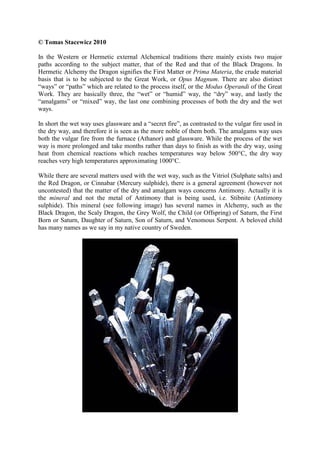 © Tomas Stacewicz 2010
In the Western or Hermetic external Alchemical traditions there mainly exists two major
paths according to the subject matter, that of the Red and that of the Black Dragons. In
Hermetic Alchemy the Dragon signifies the First Matter or Prima Materia, the crude material
basis that is to be subjected to the Great Work, or Opus Magnum. There are also distinct
“ways” or “paths” which are related to the process itself, or the Modus Operandi of the Great
Work. They are basically three, the “wet” or “humid” way, the “dry” way, and lastly the
“amalgams” or “mixed” way, the last one combining processes of both the dry and the wet
ways.
In short the wet way uses glassware and a “secret fire”, as contrasted to the vulgar fire used in
the dry way, and therefore it is seen as the more noble of them both. The amalgams way uses
both the vulgar fire from the furnace (Athanor) and glassware. While the process of the wet
way is more prolonged and take months rather than days to finish as with the dry way, using
heat from chemical reactions which reaches temperatures way below 500°C, the dry way
reaches very high temperatures approximating 1000°C.
While there are several matters used with the wet way, such as the Vitriol (Sulphate salts) and
the Red Dragon, or Cinnabar (Mercury sulphide), there is a general agreement (however not
uncontested) that the matter of the dry and amalgam ways concerns Antimony. Actually it is
the mineral and not the metal of Antimony that is being used, i.e. Stibnite (Antimony
sulphide). This mineral (see following image) has several names in Alchemy, such as the
Black Dragon, the Scaly Dragon, the Grey Wolf, the Child (or Offspring) of Saturn, the First
Born or Saturn, Daughter of Saturn, Son of Saturn, and Venomous Serpent. A beloved child
has many names as we say in my native country of Sweden.
 