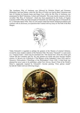 The Amalgams Way of Antimony was followed by Nicholas Flamel and Eirenaeus
Philalethes, and Jean Dubuis, while the Wet Way of Vitriol was lead by Basil Valentinus and
that of Cinnabar by Kamala Jnana and Roger Caro, while the Dry Way of Antimony was
perpetuated by Basil Valentinus, Cyliani and Fulcanelli. This essay mainly concerns with the
so-called “Dry Way of Antimony”, which has been popularised by the books of Eugène
Canseliet (1899-1982), the beloved pupil of Fulcanelli (see following sketch of Fulcanelli by
R. A. Schwaller dated 1930). Thus we will remain within the French Alchemical tradition and
continue with its disclosure, an exposition that I started with my essay on The Path of the Red
Dragon.
Today Fulcanelli is regarded as perhaps the greatest of the Masters of external Alchemy,
revered by many modern students of the Hermetic Path. The name “Fulcanelli” is a pen name
or a “magical motto”, which may be translated into “The Sacred Fire” (from the roman god
Vulcan and the Canaanite god El). He only penned two books that have become modern
classics, Le Mystère des Cathédrales (“The Mystery of the Cathedrals”) from 1929, and Les
Demeures Philosophales (“Dwellings of the Philosophers”) from 1930. A third book was
planned but never came to be published, called Finis Gloriae Mundi (“End of the World’s
Glory”), supposedly inspired by Fulcanelli’s favorite painting “Finis gloriae mundi”
by Juàn de Valdès Léal (see following image).
 