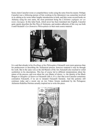 Some claim Canseliet wrote or compiled these works using the notes from his master. Perhaps
Canseliet (see a following picture of him working in his laboratory) was somewhat involved
in its editing as he wrote rather lengthy introductions to both, and later wrote several books on
Alchemy using his own name, the most prominent being the L'Alchimie expliquée sur ses
textes classiques. In this latter book, which never has been translated into English, Canseliet
quite openly describes the Dry Way of Antimony, and modern adherents of this way use both
it and Fulcanelli’s Les Demeures Philosophales as their main source material.
It is said that already in his Dwellings of the Philosophers Fulcanelli were more generous than
his predecessors in describing the Alchemical process, however scattered it may be through
his work. But in the same vein as the old Masters of the Art, Fulcanelli also resorted to veiled
symbolism in his descriptions. This has of course led to different interpretations about the
nature of the process, and even about the very Matter of choice, i.e. the identity of the Black
Dragon or Daughter of Saturn as Fulcanelli calls it. It’s a fact that even Canseliet sometimes
contradicts Fulcanelli, if we are to interpret Fulcanelli literately. And this polemic still
continues today and a recent one on two Yahoo forums moderated by the Portuguese
Alchemist Rubellus Petrinus actually inspired me to write this piece.
 