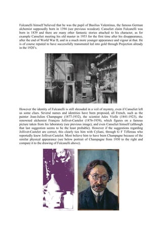 Fulcanelli himself believed that he was the pupil of Basilius Valentinus, the famous German
alchemist supposedly born in 1394 (see previous woodcut). Canseliet claim Fulcanelli was
born in 1839 and there are many other fantastic stories attached to his character, as for
example Canseliet meeting his old master in 1953 for the first time after his disappearance,
after the end of World War II, and in a much more younger appearance and vigour at that. He
is of course reputed to have successfully transmuted led into gold through Projection already
in the 1920’s.
However the identity of Fulcanelli is still shrouded in a veil of mystery, even if Canseliet left
us some clues. Several names and identities have been proposed, all French, such as the
painter Jean-Julien Champagne (1877-1932), the scientist Jules Violle (1841-1923), the
renowned alchemist François Jollivet-Castelot (1876-1939), which figures on a famous
picture taken from his laboratory (see previous image), and even Canseliet himself (although
that last suggestion seems to be the least probable). However if the suggestions regarding
Jollivet-Castelot are correct, this clearly ties him with Cyliani, through G F Tiffereau who
reportedly knew Jollivet-Castelot. Most believe him to have been Champagne because of the
similar physical appearance (see below portrait of Champagne from 1930 to the right and
compare it to the drawing of Fulcanelli above).
 