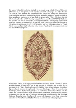 The name Fulcanelli is closely attached to an occult group called Frères d'Heliopolis
(“Brotherhood of Heliopolis”), which included Canseliet, Champagne and Jules Boucher
(1902-1955). Some maintain that Fulcanelli was the founder and head of this Brotherhood.
Now this fellow Boucher is interesting besides the other three because of his merits which he
later earned as a Martinist, as he later lead the group called l'Ordre Martiniste Rectifié
(O:::M:::R:::), founded in 1948 claiming lineage to Robert Ambelain (1907-1997). The fact is
that Boucher (see his ex libris in the following image) lead a earlier group together with
Ambelain, founded by them together in 1935 and called Association pour la Rénovation de
l'Occultisme Traditionnel (L'A.R.O.T.). What we see here is a tightly knit collage of French
Adepti which has been highly influential in the modern French occult movement, both before
and after the Nazi occupation.
While on the subject of the highly influential French esotericist Robert Ambelain, it is well
worth to mention in this context, that he was the head of the Rose-Croix d'Orient and its
inncer circle, the l'Ordre des Chevaliers EASIA-EASIE (“Eques A Santi Iohannes Apostolica-
Eques A Sancti Iohannes Evangelistae”). Now Ambelain taught a form of Inner Alchemy
based upon certain Pythagorean principles, to produce the Philosopher’s Stone. He also
claims that Fulcanelli himself taught a similar Inner Alchemical technique to his students,
besides teaching the Dry Way of Antimony. Furthermore Ambelain claims that the Black
Madonna, abounding in the Catholic world, was not only the patron of the Order but also the
symbol of the Prima Materia of the Dry Path, i.e. of Antimony (see following image).
 