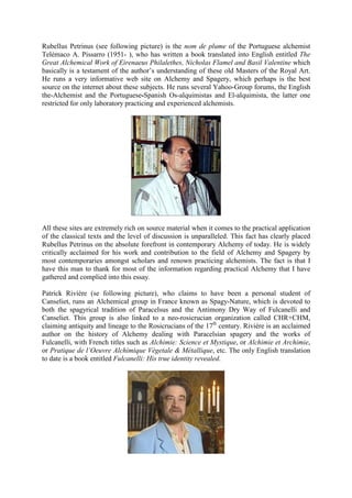 Rubellus Petrinus (see following picture) is the nom de plume of the Portuguese alchemist
Telémaco A. Pissarro (1951- ), who has written a book translated into English entitled The
Great Alchemical Work of Eirenaeus Philalethes, Nicholas Flamel and Basil Valentine which
basically is a testament of the author’s understanding of these old Masters of the Royal Art.
He runs a very informative web site on Alchemy and Spagery, which perhaps is the best
source on the internet about these subjects. He runs several Yahoo-Group forums, the English
the-Alchemist and the Portuguese-Spanish Os-alquimistas and El-alquimista, the latter one
restricted for only laboratory practicing and experienced alchemists.
All these sites are extremely rich on source material when it comes to the practical application
of the classical texts and the level of discussion is unparalleled. This fact has clearly placed
Rubellus Petrinus on the absolute forefront in contemporary Alchemy of today. He is widely
critically acclaimed for his work and contribution to the field of Alchemy and Spagery by
most contemporaries amongst scholars and renown practicing alchemists. The fact is that I
have this man to thank for most of the information regarding practical Alchemy that I have
gathered and complied into this essay.
Patrick Rivière (se following picture), who claims to have been a personal student of
Canseliet, runs an Alchemical group in France known as Spagy-Nature, which is devoted to
both the spagyrical tradition of Paracelsus and the Antimony Dry Way of Fulcanelli and
Canseliet. This group is also linked to a neo-rosicrucian organization called CHR+CHM,
claiming antiquity and lineage to the Rosicrucians of the 17th
century. Rivière is an acclaimed
author on the history of Alchemy dealing with Paracelsian spagery and the works of
Fulcanelli, with French titles such as Alchimie: Science et Mystique, or Alchimie et Archimie,
or Pratique de l’Oeuvre Alchimique Végetale & Métallique, etc. The only English translation
to date is a book entitled Fulcanelli: His true identity revealed.
 