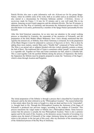 Patrick Rivière also runs a quite informative web site Alchymie.net for his group Spagy-
Nature, where he exhibits some of his work, both as an author and as an alchemist. He has
also starred in a documentary by Christian Sulleman entitled L'Alchimie, Science et
mysticisme made for France 3. It runs for 52 minutes and is very well made film in my
opinion, featuring several French spagyrists and the alchemist Rivière. The last 20 minutes is
dedicated to the Dry Way of Antimony and documents the Alchemical process which I will
describe below in its entire, performed by a member of the Spagy-Nature (presumably Rivière
himself).
After this brief historical exposition, let us now turn our attention to the actual working
process as described by Canseliet, the expounder of the mysteries of Fulcanelli, and the
preparation of the Holy Mother (Black Madonna). Now I have already mentioned that this
signifies the mineral ore, or Stibnite, from which Antimony is extracted. So in the preparation
of the Black Dragon it must be subjected to a process of Separatio or Solve. This is done by
adding three more matters, namely Mars and a “Double Salt” composed of Tartar and Nitre.
The Nitre is an animal salt or saltpetre blended with dew (which naturally contains a nitrate;
the Salt of Dew). The traditional Salt of Tartar is sometimes called “potash” or potassium and
is a vegetable salt. Together our Nitre and Tartar constitutes our Salt, which is a Double Salt.
This is used together with the purified Stibnite during the process of Separation. But before
the Separation the Stibnite must be properly prepared to create the “Antimony of the Sages”,
which is done through Assation and Purgation.
The initial preparation of the Stibnite is through a process that is described by Canseliet and
Solazaref, and by the latter referred to as the “Philosophical Assation”. The reason behind this
is that metals taken from the mine or bought in a shop are dead and have to be “reincruded”,
i.e. brought back to life. Through this Philosophical Assation the Antimony of the Sages of
Fulcanelli is produced (see previous image), according to the students of Canseliet. This
process transforms the vulgar matter or Stibnite into a Philosophical Matter. Some however
contest that this process is actually the true Philosophical Assation. There is also a polemic
against and for the need of this Assation, as the detractors accuse Canseliet of inventing it to
explain away the denial of Fulcanelli of the vulgar Antimony being the actual matter. I will
return to the polemic in the last part of this essay, after my disclosure of the remaining parts
of the Alchemical process of the Dry Way of Antimony.
 