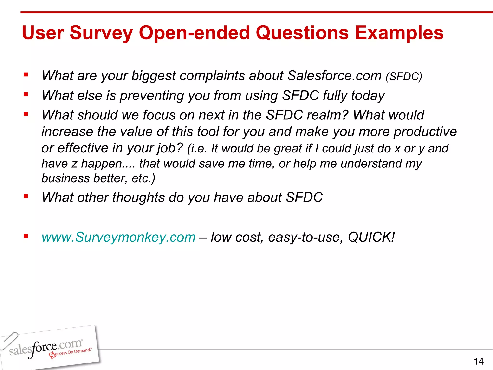User Survey Open-ended Questions Examples What are your biggest complaints about Salesforce.com  (SFDC) What else is preventing you from using SFDC fully today What should we focus on next in the SFDC realm? What would increase the value of this tool for you and make you more productive or effective in your job?  (i.e. It would be great if I could just do x or y and have z happen.... that would save me time, or help me understand my business better, etc.)   What other thoughts do you have about SFDC www.Surveymonkey.com  – low cost, easy-to-use, QUICK! 