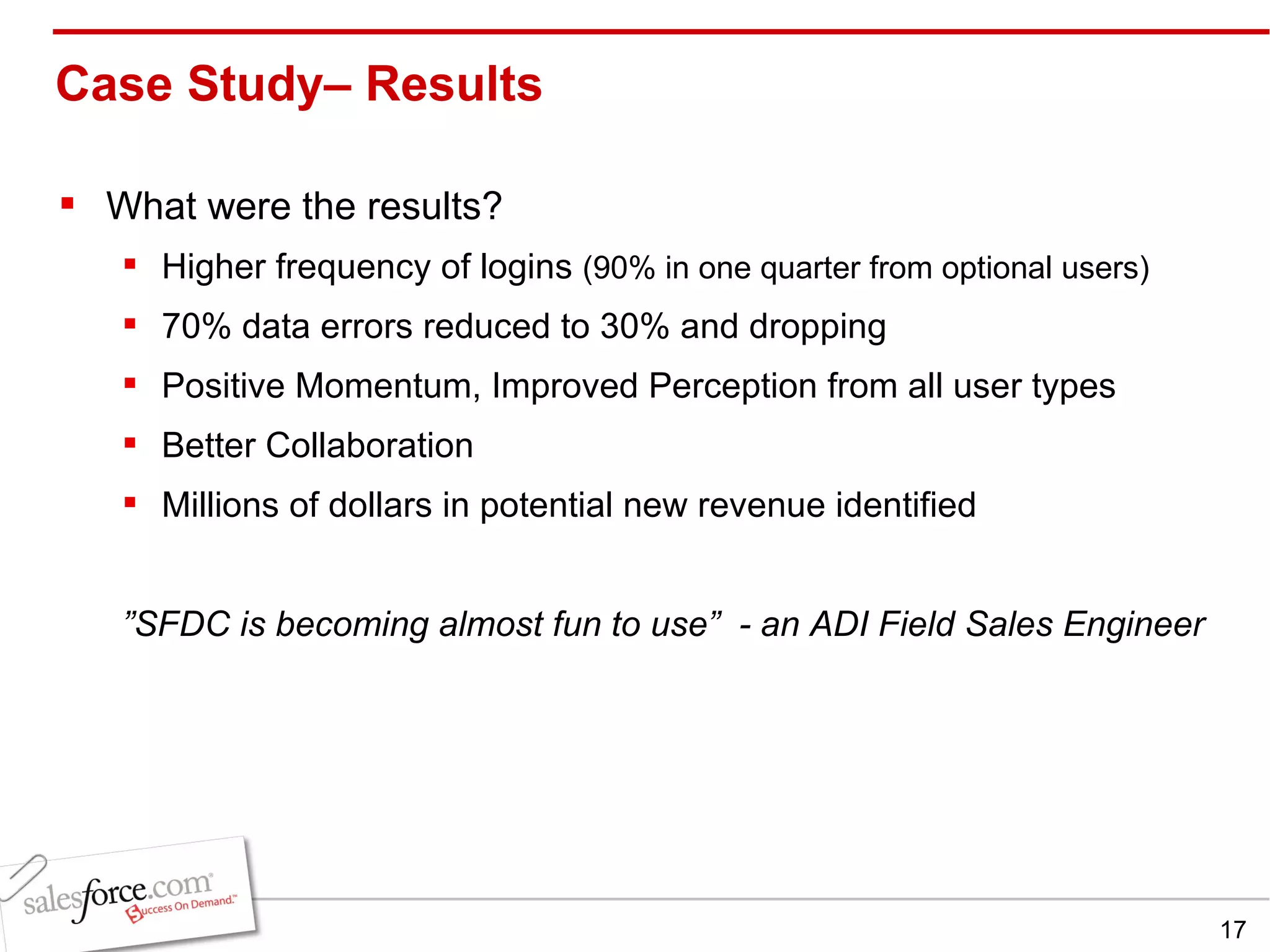 Case Study– Results  What were the results? Higher frequency of logins  (90% in one quarter from optional users) 70% data errors reduced to 30% and dropping Positive Momentum, Improved Perception from all user types Better Collaboration Millions of dollars in potential new revenue identified ” SFDC is becoming almost fun to use”  - an ADI Field Sales Engineer 