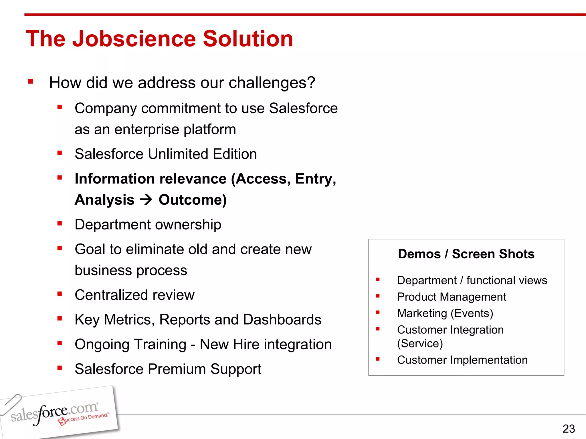 The Jobscience Solution How did we address our challenges? Company commitment to use Salesforce as an enterprise platform Salesforce Unlimited Edition Information relevance (Access, Entry, Analysis    Outcome) Department ownership Goal to eliminate old and create new business process  Centralized review Key Metrics, Reports and Dashboards Ongoing Training - New Hire integration Salesforce Premium Support Department / functional views Product Management Marketing (Events) Customer Integration (Service) Customer Implementation  Demos / Screen Shots 