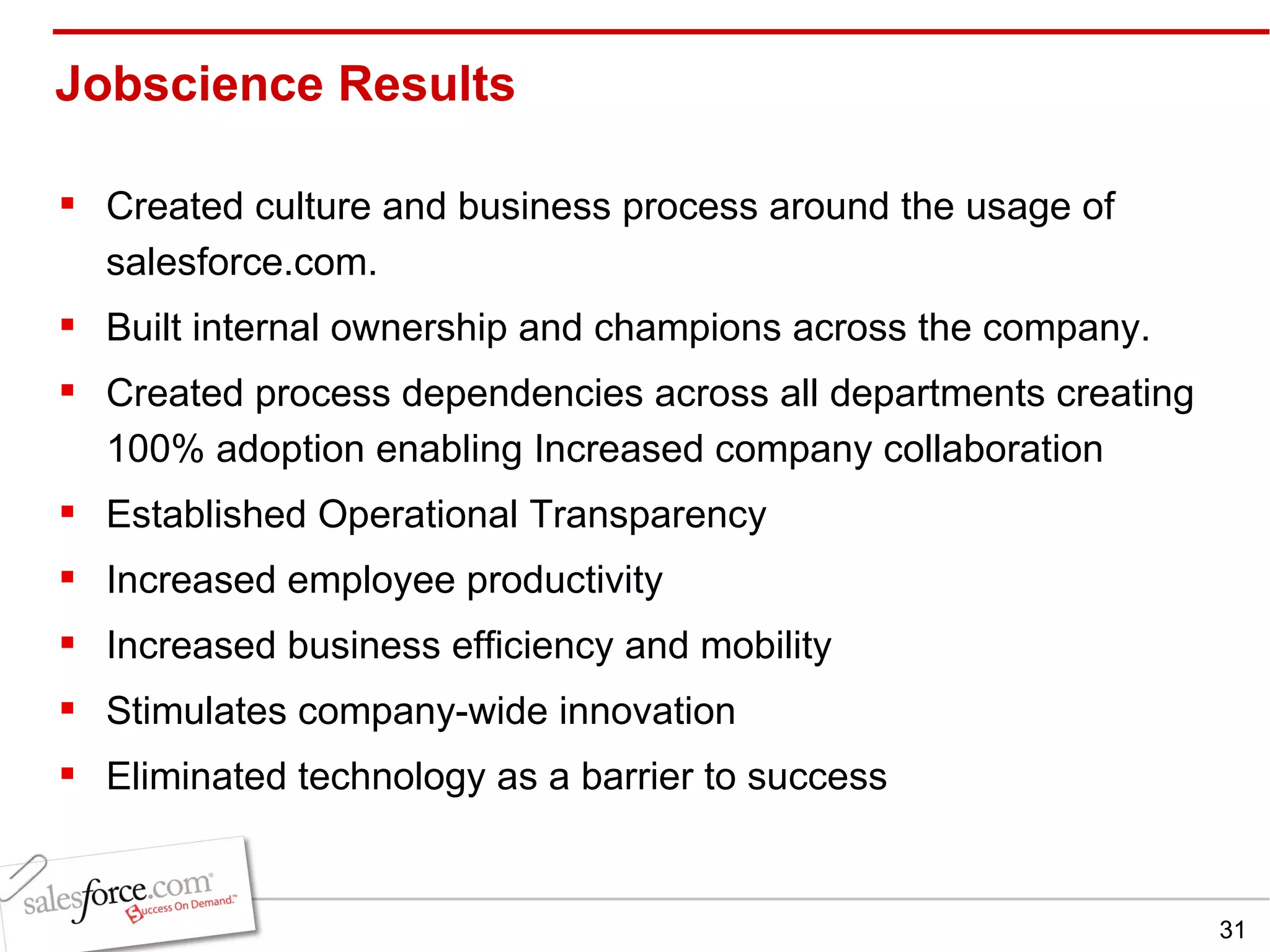 Jobscience Results  Created culture and business process around the usage of salesforce.com. Built internal ownership and champions across the company. Created process dependencies across all departments creating 100% adoption enabling Increased company collaboration Established Operational Transparency Increased employee productivity Increased business efficiency and mobility Stimulates company-wide innovation Eliminated technology as a barrier to success 