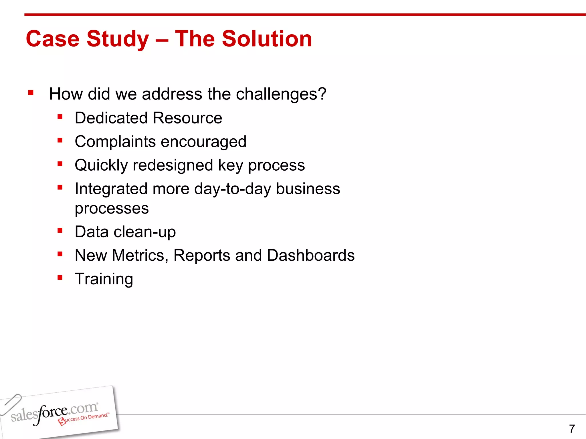 Case Study – The Solution  How did we address the challenges? Dedicated Resource Complaints encouraged Quickly redesigned key process Integrated more day-to-day business processes Data clean-up New Metrics, Reports and Dashboards Training 