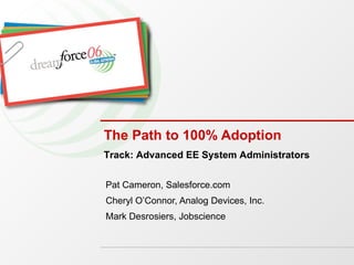The Path to 100% Adoption Pat Cameron, Salesforce.com Cheryl O’Connor, Analog Devices, Inc. Mark Desrosiers, Jobscience Track: Advanced EE System Administrators 