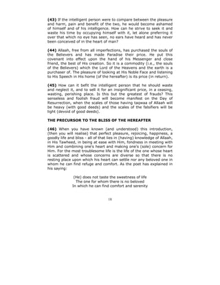 (43) If the intelligent person were to compare between the pleasure
and harm, pain and benefit of the two, he would become ashamed
of himself and of his intelligence. How can he strive to seek it and
waste his time by occupying himself with it, let alone preferring it
over that which no eye has seen, no ears have heard and has never
been conceived of in the heart of man?

(44) Allaah, free from all imperfections, has purchased the souls of
the Believers and has made Paradise their price. He put this
covenant into effect upon the hand of his Messenger and close
friend, the best of His creation. So it is a commodity (i.e., the souls
of the Believers) which the Lord of the Heavens and the earth is a
purchaser of. The pleasure of looking at His Noble Face and listening
to His Speech in His home (of the hereafter) is its price (in return).

(45) How can it befit the intelligent person that he should waste
and neglect it, and to sell it for an insignificant price, in a ceasing,
wasting, perishing place. Is this but the greatest of frauds? This
senseless and foolish fraud will become manifest on the Day of
Resurrection, when the scales of those having taqwaa of Allaah will
be heavy (with good deeds) and the scales of the falsifiers will be
light (devoid of good deeds).

THE PRECURSOR TO THE BLISS OF THE HEREAFTER

(46) When you have known (and understood) this introduction,
(then you will realise) that perfect pleasure, rejoicing, happiness, a
goodly life and bliss - all of that lies in (having) knowledge of Allaah,
in His Tawheed, in being at ease with Him, fondness in meeting with
Him and combining one's heart and making one's (sole) concern for
Him. For the most troublesome life is the life of the one whose heart
is scattered and whose concerns are diverse so that there is no
resting place upon which his heart can settle nor any beloved one in
whom he can find refuge and comfort. As the poet has explained in
his saying:

               (He) does not taste the sweetness of life
                The one for whom there is no beloved
              In which he can find comfort and serenity


                                   18
 