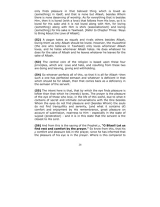 only finds pleasure in that beloved thing which is loved as
(something) in itself, and that is none but Allaah, besides Whom
there is none deserving of worship. As for everything that is besides
Him, then it is loved (with a love) that follows from His love, so it is
loved for His sake and it is not loved along with Him, for loving
(something) along with Him is shirk (associationism) and loving
(something) for His sake is Tawheed. [Refer to Chapter Three: Ways
to Bring About the Love of Allaah].

(52) A pagan takes as equals and rivals others besides Allaah,
loving them as only Allaah should be loved. However, the muwahhid
(the one who believes in Tawheed) only loves whomever Allaah
loves, and he hates whomever Allaah hates. He does whatever he
does for the sake of Allaah and he leaves whatever he leaves for the
sake of Allaah.

(53) The central core of the religion is based upon these four
principles, which are: Love and hate, and resulting from these two
are doing and leaving, giving and withholding.

(54) So whoever perfects all of this, so that it is all for Allaah -then
such a one has perfected eemaan and whatever is deficient in that
which should be for Allaah, then that comes back as a deficiency in
the eemaan of the servant.

(55) The intent here is that, that by which the eye finds pleasure is
loftier than that which he (merely) loves. The prayer is the pleasure
of the eye of those who love, in the life of this world, due to what it
contains of secret and intimate conversations with the One besides
Whom the eyes do not find pleasure and (besides Whom) the souls
do not find tranquillity and serenity, (and what it contains of)
comfort and enjoyment by His remembrance, great pleasure on
account of submission, nearness to Him - especially in the state of
sujood (prostration) - and it is in this state that the servant is the
closest to His Lord.

(56) And from this is the saying of the Prophet ρ, “O Bilaal! Let us
find rest and comfort by the prayer.” So know from this, that his
ρ comfort and pleasure lies in the prayer, since he has informed that
the pleasure of his eye is in the prayer. Where is this compared to


                                  20
 
