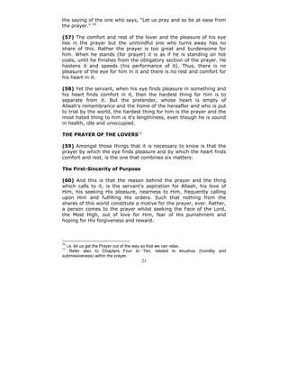 the saying of the one who says, “Let us pray and so be at ease from
the prayer.” 10

(57) The comfort and rest of the lover and the pleasure of his eye
lies in the prayer but the unmindful one who turns away has no
share of this. Rather the prayer is too great and burdensome for
him. When he stands (for prayer) it is as if he is standing on hot
coals, until he finishes from the obligatory section of the prayer. He
hastens it and speeds (his performance of it). Thus, there is no
pleasure of the eye for him in it and there is no rest and comfort for
his heart in it.

(58) Yet the servant, when his eye finds pleasure in something and
his heart finds comfort in it, then the hardest thing for him is to
separate from it. But the pretender, whose heart is empty of
Allaah's remembrance and the home of the hereafter and who is put
to trial by the world, the hardest thing for him is the prayer and the
most hated thing to him is it's lengthiness, even though he is sound
in health, idle and unoccupied.

THE PRAYER OF THE LOVERS11

(59) Amongst those things that it is necessary to know is that the
prayer by which the eye finds pleasure and by which the heart finds
comfort and rest, is the one that combines six matters:

The First-Sincerity of Purpose

(60) And this is that the reason behind the prayer and the thing
which calls to it, is the servant's aspiration for Allaah, his love of
Him, his seeking His pleasure, nearness to Him, frequently calling
upon Him and fulfilling His orders. Such that nothing from the
shares of this world constitute a motive for the prayer, ever. Rather,
a person comes to the prayer whilst seeking the Face of the Lord,
the Most High, out of love for Him, fear of His punishment and
hoping for His forgiveness and reward.



10
  i.e. let us get the Prayer out of the way so that we can relax.
11
    Refer also to Chapters Four to Ten, related to khushoo (humility and
submissiveness) within the prayer.
                                  21
 
