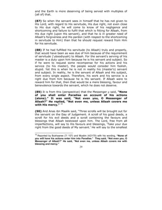 and the Earth is more deserving of being served with multiples of
(all of) that.

(87) So when the servant sees in himself that he has not given to
His Lord, with regard to His servitude, His due right, not even close
to His due right, he will come to know of his negligence and
shortcoming and failure to fulfil that which is fitting for Allaah, from
His due right (upon His servant), and that he is in greater need of
Allaah's forgiveness and His pardon (with respect to the shortcoming
in servitude to Him) than that he should request reward from Him
for his servitude.

(88) If he had fulfilled his servitude (to Allaah) truly and properly,
that would have been as was due of him because of the requirement
of servitude ('uboodiyyah) to Allaah. For the servant's serving of his
master is a duty upon him because he is his servant and subject. So
if he were to request some recompense for his actions and his
service (to his master), the people would consider him foolish,
stupid. Yet this is when he is not in reality his (master's) servant
and subject. In reality, he is the servant of Allaah and His subject,
from every single aspect. Therefore, his work and his service is a
right due from him because he is His servant. If Allaah were to
reward him for that, then that would be a mere blessing, favour and
benevolence towards the servant, which he does not deserve.

(89) It is from this (perspective) that the Messenger ρ said, “None
of you shall enter Paradise on account of his actions
(alone).” It was said, “Not even you, O Messenger of
Allaah?” He replied, “Not even me, unless Allaah covers me
with His mercy.” 16

(90) And Anas ibn Maalik said, “Three scrolls will be brought out for
the servant on the Day of Judgement. A scroll of his good deeds, a
scroll for his evil deeds and a scroll containing the favours and
blessings that Allaah bestowed upon him. The Lord, free from all
imperfections, will say to His favours and blessings, ‘Take your due
right from the good deeds of My servant.’ He will say to the smallest

16
  Reported by Bukhaaree (7/ 157) and Muslim (4/2170) with his wording, “None of
you will have his actions enter him into Paradise.” They said, “Not even you, O
Messenger of Allaah?” He said, “Not even me, unless Allaah covers me with
blessing and mercy.”
                                      29
 