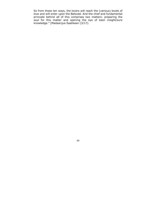 So from these ten ways, the lovers will reach the (various) levels of
love and will enter upon the Beloved. And the chief and fundamental
principle behind all of this comprises two matters: preparing the
soul for this matter and opening the eye of keen insight/sure
knowledge.” [Madaarijus-Saalikeen (3/17).




                                 40
 