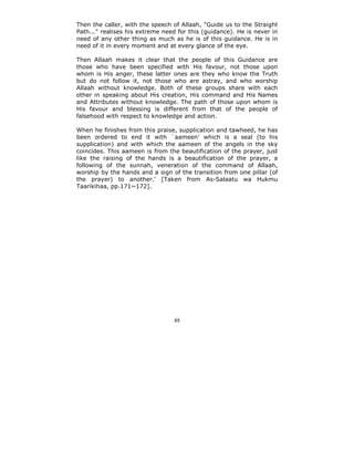 Then the caller, with the speech of Allaah, "Guide us to the Straight
Path..." realises his extreme need for this (guidance). He is never in
need of any other thing as much as he is of this guidance. He is in
need of it in every moment and at every glance of the eye.

Then Allaah makes it clear that the people of this Guidance are
those who have been specified with His favour, not those upon
whom is His anger, these latter ones are they who know the Truth
but do not follow it, not those who are astray, and who worship
Allaah without knowledge. Both of these groups share with each
other in speaking about His creation, His command and His Names
and Attributes without knowledge. The path of those upon whom is
His favour and blessing is different from that of the people of
falsehood with respect to knowledge and action.

When he finishes from this praise, supplication and tawheed, he has
been ordered to end it with `aameen' which is a seal (to his
supplication) and with which the aameen of the angels in the sky
coincides. This aameen is from the beautification of the prayer, just
like the raising of the hands is a beautification of the prayer, a
following of the sunnah, veneration of the command of Allaah,
worship by the hands and a sign of the transition from one pillar (of
the prayer) to another.' [Taken from As-Salaatu wa Hukmu
Taarikihaa, pp.171~172].




                                 48
 