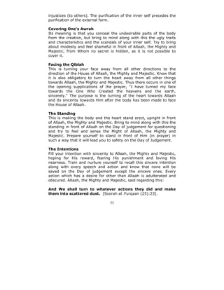 injustices (to others). The purification of the inner self precedes the
purification of the external form.

Covering One's Awrah
Its meaning is that you conceal the undesirable parts of the body
from the creation, but bring to mind along with this the ugly traits
and characteristics and the scandals of your inner self. Try to bring
about modesty and feel shameful in front of Allaah, the Mighty and
Majestic, from Whom no secret is hidden, as it is not possible to
cover it.

Facing the Qiblah
This is turning your face away from all other directions to the
direction of the House of Allaah, the Mighty and Majestic. Know that
it is also obligatory to turn the heart away from all other things
towards Allaah, the Mighty and Majestic. Thus there occurs in one of
the opening supplications of the prayer, "I have turned my face
towards the One Who Created the heavens and the earth,
sincerely." The purpose is the turning of the heart towards Allaah
and its sincerity towards Him after the body has been made to face
the House of Allaah.

The Standing
This is making the body and the heart stand erect, upright in front
of Allaah, the Mighty and Majestic. Bring to mind along with this the
standing in front of Allaah on the Day of judgement for questioning
and try to feel and sense the Might of Allaah, the Mighty and
Majestic. Prepare yourself to stand in front of Him (in prayer) in
such a way that it will lead you to safety on the Day of Judgement.

The Intentions
Fill your intention with sincerity to Allaah, the Mighty and Majestic,
hoping for His reward, fearing His punishment and loving His
nearness. Train and nurture yourself to recall this sincere intention
along with every speech and action and know that none will be
saved on the Day of judgement except the sincere ones. Every
action which has a desire for other than Allaah is adulterated and
obscured. Allaah, the Mighty and Majestic, said regarding this:

And We shall turn to whatever actions they did and make
them into scattered dust. [Soorah al Furqaan (25):23].

                                  55
 