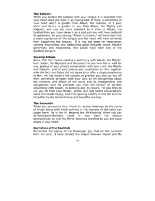 The Takbeer
When you declare the takbeer with your tongue it is desirable that
your heart does not treat it as having lied. If there is something in
your heart which is greater than Allaah, the Sublime, or if your
whim and desire is greater to you than Allaah, the Mighty and
Majestic, and you are more obedient to it than to Allaah, the
Exalted-then you have taken it as a god and you will have declared
its greatness. So your saying, "Allaah is Greater," will have been but
a mere expression of the tongue and the heart will have refrained
from supporting the tongue. If it had not been for repentance,
seeking forgiveness and harbouring good thoughts about Allaah's
generosity and forgiveness, this would have been one of the
greatest dangers.

Seeking Refuge
Know that this means seeking a sanctuary with Allaah, the Mighty,
from Satan, the Rejected and Accursed-the one who lies in wait for
you, jealous of your private conversation with your Lord, the Mighty
and Majestic, and of your bowing and prostration to Him, together
with the fact that Satan did not agree to or offer a single prostration
to Him. He has made it his concern to prevent you and cut you off
from conversing privately with your Lord by his whisperings about
the concerns and affairs of the world and its engagements and
occupations until he prevents you from the honour of secretly
conversing with Allaah, its blessing and its reward. He also tries to
cut you off from your Master, whose love and secret conversations
make the hearts happy, and from gaining nobility in this life and the
Hereafter by His remembrance and beautiful worship.

The Basmalah
When you pronounce this, intend to receive blessings by the name
of Allaah along with which nothing in the heavens or the earth can
cause harm, He is the All Hearing the All-Knowing. When you say
Ar-Rahmaanir-Raheem,      recall  in   your  heart   His   various
benevolences so that His Mercy becomes manifest to you and hope
arises in your heart.

Recitation of the Faatihah
Remember the saying of the Messenger (ρ), that he has narrated
from his Lord, "I have divided the Prayer between Myself and My

                                  56
 