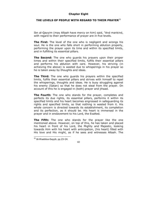 Chapter Eight

     THE LEVELS OF PEOPLE WITH REGARD TO THEIR PRAYER32



Ibn al-Qayyim (may Allaah have mercy on him) said, "And mankind,
with regard to their performance of prayer are in five levels.

The First: The level of the one who is negligent and wrongs his
soul. He is the one who falls short in performing ablution properly,
performing the prayer upon its time and within its specified limits,
and in fulfilling its essential pillars.

The Second: The one who guards his prayers upon their proper
times and within their specified limits, fulfils their essential pillars
and performs his ablution with care. However, his striving (in
achieving the above) is wasted due to whisperings in his prayer so
he is taken away by thoughts and ideas.

The Third: The one who guards his prayers within the specified
limits, fulfils their essential pillars and strives with himself to repel
the whisperings, thoughts and ideas. He is busy struggling against
his enemy (Satan) so that he does not steal from the prayer. On
account of this he is engaged in (both) prayer and jihaad.

The Fourth: The one who stands for the prayer, completes and
perfects its due rights, its essential pillars, performs it within its
specified limits and his heart becomes engrossed in safeguarding its
rights and specified limits, so that nothing is wasted from it. His
whole concern is directed towards its establishment, its completion
and its perfection, as it should be. His heart is immersed in the
prayer and in enslavement to his Lord, the Exalted.

The Fifth: The one who stands for the prayer like the one
mentioned above. However, on top of this, he has taken and placed
his heart in front of his Lord, the Mighty and Majestic, looking
towards Him with his heart with anticipation, (his heart) filled with
His love and His might, as if he sees and witnesses Allaah. The

32
     Al-Waabilus-Sayyib, pp.23~24.
                                          60
 