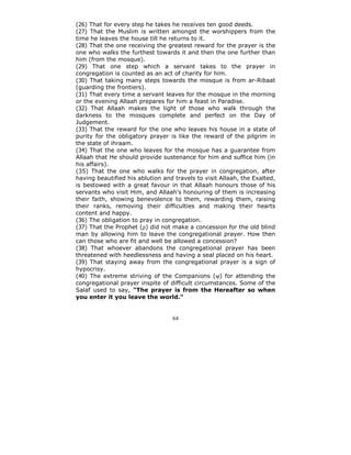 (26) That for every step he takes he receives ten good deeds.
(27) That the Muslim is written amongst the worshippers from the
time he leaves the house till he returns to it.
(28) That the one receiving the greatest reward for the prayer is the
one who walks the furthest towards it and then the one further than
him (from the mosque).
(29) That one step which a servant takes to the prayer in
congregation is counted as an act of charity for him.
(30) That taking many steps towards the mosque is from ar-Ribaat
(guarding the frontiers).
(31) That every time a servant leaves for the mosque in the morning
or the evening Allaah prepares for him a feast in Paradise.
(32) That Allaah makes the light of those who walk through the
darkness to the mosques complete and perfect on the Day of
Judgement.
(33) That the reward for the one who leaves his house in a state of
purity for the obligatory prayer is like the reward of the pilgrim in
the state of ihraam.
(34) That the one who leaves for the mosque has a guarantee from
Allaah that He should provide sustenance for him and suffice him (in
his affairs).
(35) That the one who walks for the prayer in congregation, after
having beautified his ablution and travels to visit Allaah, the Exalted,
is bestowed with a great favour in that Allaah honours those of his
servants who visit Him, and Allaah's honouring of them is increasing
their faith, showing benevolence to them, rewarding them, raising
their ranks, removing their difficulties and making their hearts
content and happy.
(36) The obligation to pray in congregation.
(37) That the Prophet (ρ) did not make a concession for the old blind
man by allowing him to leave the congregational prayer. How then
can those who are fit and well be allowed a concession?
(38) That whoever abandons the congregational prayer has been
threatened with heedlessness and having a seal placed on his heart.
(39) That staying away from the congregational prayer is a sign of
hypocrisy.
(40) The extreme striving of the Companions (ψ) for attending the
congregational prayer inspite of difficult circumstances. Some of the
Salaf used to say, "The prayer is from the Hereafter so when
you enter it you leave the world."


                                  64
 