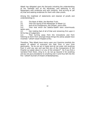 Allaah has obligated upon His Servants including the understanding
of His Tawheed and of His Attributes, and believing in His
Messengers with evidences and with certainty. And arriving at (all
of) that and seeking evidences for them with clear proofs.

Among the mightiest of statements and clearest of proofs and
understandings is:

(i)         The Book of Allah, the Manifest Truth.
(ii)        Then the saying of the Messenger of Allaah (ρ).
(iii)       And of his Companions, the Chosen, pious ones.
(iv)        Then that which the Salafus-Saalih were unanimously
agree upon.
(v)         Hen holding fast of all of that and remaining firm upon it
till he Day of Judgement.
(vi)        Then turning away from the innovations and from
listening to them-from amongst those things the astray people have
invented.” [Sharh Usool-I’tiqaad (1/9)].

Therefore, “May Allaah have mercy upon you! Examine carefully the
speech of speech of everyone you hear from in your time
particularly. So do not act in haste and do not enter into anything
from it until you ask and see-‘Did any of the Companions of the
Prophet (ρ) speak about it or any of the scholars?” So if you find a
narration from them, cling to it, do not go beyond it for anything
and do not give precedence to anything over it and thus fall into the
fire.” [Sharh-Sunnah of Imaam al-Barbahaaree].




                                 68
 