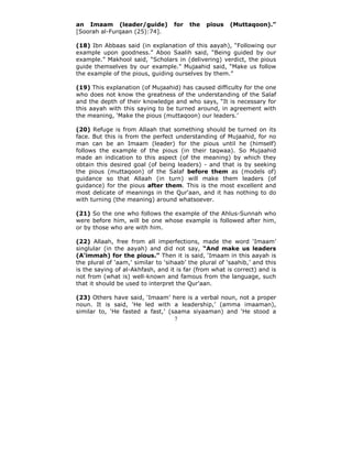 an Imaam (leader/guide)            for   the   pious    (Muttaqoon).”
[Soorah al-Furqaan (25):74].

(18) Ibn Abbaas said (in explanation of this aayah), “Following our
example upon goodness.” Aboo Saalih said, “Being guided by our
example.” Makhool said, “Scholars in (delivering) verdict, the pious
guide themselves by our example.” Mujaahid said, “Make us follow
the example of the pious, guiding ourselves by them.”

(19) This explanation (of Mujaahid) has caused difficulty for the one
who does not know the greatness of the understanding of the Salaf
and the depth of their knowledge and who says, “It is necessary for
this aayah with this saying to be turned around, in agreement with
the meaning, ‘Make the pious (muttaqoon) our leaders.’

(20) Refuge is from Allaah that something should be turned on its
face. But this is from the perfect understanding of Mujaahid, for no
man can be an Imaam (leader) for the pious until he (himself)
follows the example of the pious (in their taqwaa). So Mujaahid
made an indication to this aspect (of the meaning) by which they
obtain this desired goal (of being leaders) - and that is by seeking
the pious (muttaqoon) of the Salaf before them as (models of)
guidance so that Allaah (in turn) will make them leaders (of
guidance) for the pious after them. This is the most excellent and
most delicate of meanings in the Qur'aan, and it has nothing to do
with turning (the meaning) around whatsoever.

(21) So the one who follows the example of the Ahlus-Sunnah who
were before him, will be one whose example is followed after him,
or by those who are with him.

(22) Allaah, free from all imperfections, made the word ‘Imaam’
singlular (in the aayah) and did not say, “And make us leaders
(A‘immah) for the pious.” Then it is said, ‘Imaam in this aayah is
the plural of ‘aam,’ similar to ‘sihaab’ the plural of ‘saahib,’ and this
is the saying of al-Akhfash, and it is far (from what is correct) and is
not from (what is) well-known and famous from the language, such
that it should be used to interpret the Qur'aan.

(23) Others have said, ‘Imaam’ here is a verbal noun, not a proper
noun. It is said, ‘He led with a leadership,’ (amma imaaman),
similar to, ‘He fasted a fast,’ (saama siyaaman) and ‘He stood a
                                  7
 