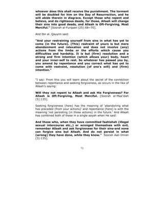 whoever does this shall receive the punishment. The torment
will be doubled for him on the Day of Resurrection, and he
will abide therein in disgrace. Except those who repent and
believe, and do righteous deeds, for those, Allaah will change
their sins into good deeds, and Allaah is Oft-Forgiving, Most
Merciful.” [Soorah al-Furqaan (25):68~70].

And Ibn al Qayyim said:

"And your restraining yourself from sins in what has yet to
come (in the future). (This) restraint of yours is but mere
abandonment and relaxation and does not involve (any)
actions from the limbs or the efforts which cause you
difficulties and hardship. It is but (firm) resolution and a
strong and firm intention (which allows your) body, heart
and your inner-self to rest. So whatever has passed you by,
you amend by repentance and you correct what has yet to
come with restraint, resolution (of one's will) and (firm)
intention."


"I say: From this you will learn about the secret of the connection
between repentance and seeking forgiveness, as occurs in the like of
Allaah's saying:

Will they not repent to Allaah and ask His Forgiveness? For
Allaah is Oft-Forgiving, Most Merciful. [Soorah al-Maa’idah
(5):135].

Seeking forgiveness (here) has the meaning of ‘abandoning what
has preceded (from your actions)’ and repentance (here) is with the
meaning ‘not persisting (in those actions) in the future.’ And Allaah
has combined both of these in a single aayah when He said:

And those who, when they have committed faahishah (illegal
sexual intercourse etc.,) or wronged themselves with evil,
remember Allaah and ask forgiveness for their sins-and none
can forgive sins but Allaah. And do not persist in what
(wrong) they have done, while they know." Soorah Aali-Imran
(3):135].


                                 73
 