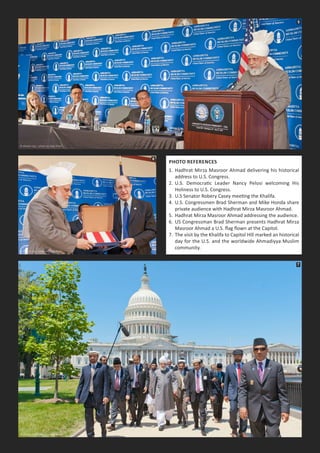 PhoTo referenceS
1. Hadhrat Mirza Masroor Ahmad delivering his historical
address to U.S. Congress.
2. U.S. Democratic Leader Nancy Pelosi welcoming His
Holiness to U.S. Congress.
3. U.S Senator Robery Casey meeting the Khalifa.
4. U.S. Congressmen Brad Sherman and Mike Honda share
private audience with Hadhrat Mirza Masroor Ahmad.
5. Hadhrat Mirza Masroor Ahmad addressing the audience.
6. US Congressman Brad Sherman presents Hadhrat Mirza
Masroor Ahmad a U.S. ﬂag ﬂown at the Capitol.
7. The visit by the Khalifa to Capitol Hill marked an historical
day for the U.S. and the worldwide Ahmadiyya Muslim
community.
5
6
7
 