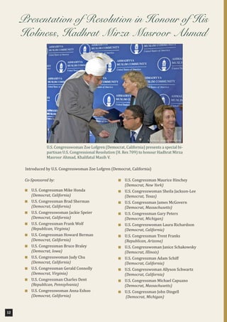 12
Co-Sponsored by:
■ U.S. Congressman Mike Honda
(Democrat, California)
■ U.S. Congressman Brad Sherman
(Democrat, California)
■ U.S. Congresswoman Jackie Speier
(Democrat, California)
■ U.S. Congressman Frank Wolf
(Republican, Virginia)
■ U.S. Congressman Howard Berman
(Democrat, California)
■ U.S. Congressman Bruce Braley
(Democrat, Iowa)
■ U.S. Congresswoman Judy Chu
(Democrat, California)
■ U.S. Congressman Gerald Connolly
(Democrat, Virginia)
■ U.S. Congressman Charles Dent
(Republican, Pennsylvania)
■ U.S. Congresswoman Anna Eshoo
(Democrat, California)
■ U.S. Congressman Maurice Hinchey
(Democrat, New York)
■ U.S. Congresswoman Sheila Jackson-Lee
(Democrat, Texas)
■ U.S. Congressman James McGovern
(Democrat, Massachusetts)
■ U.S. Congressman Gary Peters
(Democrat, Michigan)
■ U.S. Congresswoman Laura Richardson
(Democrat, California)
■ U.S. Congressman Trent Franks
(Republican, Arizona)
■ U.S. Congresswoman Janice Schakowsky
(Democrat, Illinois)
■ U.S. Congressman Adam Schiff
(Democrat, California)
■ U.S. Congresswoman Allyson Schwartz
(Democrat, California)
■ U.S. Congressman Michael Capuano
(Democrat, Massachusetts)
■ U.S. Congressman John Dingell
(Democrat, Michigan)
Presentation of Resolution in Honour of His
Holiness, Hadhrat Mirza Masroor Ahmad
U.S. Congresswoman Zoe Lofgren (Democrat, California) presents a special bi-
partisan U.S. Congressional Resolution (H. Res 709) to honour Hadhrat Mirza
Masroor Ahmad, Khalifatul Masih V.
Introduced by U.S. Congresswoman Zoe Lofgren (Democrat, California)
 