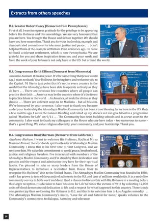 U.S. Senator Robert Casey (Democrat from Pennsylvania)
First of all, I want to express gratitude for the privilege to be appearing
before His Holiness and this assemblage. We are very honoured that
you are here. You brought the House and Senate together. We should
have you here more often. Thank you for your leadership, example and
demonstrated commitment to tolerance, justice and peace . . . I can’t
help but think of the example of William Penn centuries ago. He came
to found a tolerant settlement, which is now Pennsylvania. We are
grateful for you and draw inspiration from you and your work and
from the work of your followers not only here in the U.S. but around the world.
U.S. Congressman Keith Ellison (Democrat from Minnesota)
Assalamo Alaikum. It means peace. It’s the same thing that Jesus would
say. I want to thank Your Holiness for being here and welcome you to
the Capitol. I’d like to just point that it’s not in every country in the
world that the Ahmadiyya have been able to operate so freely as they
do here . . . There are precious few countries where all people can
practice their faith . . . America may be the country where it’s the freest
to practice Islam in the world . . . In America, all seek the divine as they
choose . . . There are different ways to be Muslims – but all Muslim.
We’re honoured by your presence. I also want to thank you because
under your leadership the Ahmadiyya Muslim Community has been a true blessing for us here in the U.S. Only
a few months ago, I sat in the Cannon Building and rolled up my sleeves so I can give blood in a programme
called “Muslims for Life” on 9/11 . . . The Community has been building schools and is a true asset to the
community. I also want to thank my colleagues in the House who are here today – too numerous to name –
that’s a good thing. We value religious diversity, your community and your leadership. Thank you.
U.S. Congressman Brad Sherman (Democrat from California)
Assalamo Alaikum. I want to welcome His Holiness, Hadhrat Mirza
Masroor Ahmad, the worldwide spiritual leader of Ahmadiyya Muslim
Community. I know this is his first time to visit Congress, and we
welcome him. We value his commitment to world peace, brotherhood,
justice and religious freedom. I’ve interacted with members of the
Ahmadiyya Muslim Community, and I’m struck by their dedication and
passion and the respect and admiration they have for their spiritual
leader. I’m pleased to join so many leaders from the House of
Representatives to introduce a resolution from House floor to
recognise His Holiness’ visit to the United States. The Ahmadiyya Muslim Community was founded in 1889,
and it has grown to tens of thousands of adherents in the U.S. and tens of millions worldwide. It is a model for
community service in both word and deed. I had a chance to discuss this with His Holiness in a meeting before
this larger reception. His decision to have ‘Muslims for Life’ to honor the victims of 9/11 by collecting 12,000
units of blood demonstrated dedication to life and a respect for what happened to this country. There’s only
one greater joy than welcoming His Holiness to D.C. and that is to welcome him to Los Angeles someday . . .
The Ahmadiyya Muslim Community’s motto, “Love for all and hatred for none,” speaks volumes to the
Community’s commitment to dialogue, harmony and tolerance.
14
extracts from others speeches
 