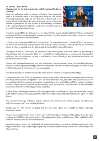 Dr. Katrina Lantos Swett
(Chairperson for the U.S. Commission on International Religious
Freedom)
It is a truly an honour and great pleasure to be here. I have to say that
there is a particular sense of blessings that seems to rest on this
brimming room today, and I am sure that this is due in part to the
wonderful spirit of goodwill, the warm hearts and a sense of optimism
and love of participants, but Your Holiness, it is undoubtedly a reflection
of the blessings that you bring to this Capitol. So we are honoured and
so grateful for you being here today.
Founded in India in 1889, the Ahmadiyya is a peaceful, reformist movement claiming tens of millions of adherents
worldwide. While its members oppose violence and support freedom for others, they often face severe violence
and other violations of their own freedom.
In Pakistan, the constitution labels them “non-Muslims.” For more than a quarter century, Pakistan’s government
has barred the community from calling its own worship centres “mosques,” publicly uttering the traditional
Islamic greeting or quoting from the Qur’an, and displaying Islam’s basic affirmation.
Throughout Pakistan, Ahmadiyya are prohibited from sharing their faith with others or publishing or
disseminating their own material. They are restricted from building houses of worship and holding public
gatherings. And since they must register as non-Muslims to vote, Ahmadiyya who insist they are Muslims are
effectively disenfranchised.
Coupled with Pakistan’s blasphemy laws which affect every faith community, these laws have helped foster a
climate of violence against Ahmadiyya members. The terrible attack on two of their mosques in Lahore in May
of 2010, killing nearly 100 people, was but one example.
Unfortunately, Pakistan isn’t the only country which violates freedom of religion for Ahmadiyya.
In Indonesia, since June 2008, the government has seriously limited Ahmadiyya activity to private worship and
prohibited members from telling others about their faith. Since that time, at least 50 Ahmadiyya mosques have
been vandalised and 36 mosques and meeting places shut down. In parts of East and West Java and elsewhere,
extremist religious groups consider any Ahmadiyya activity “proselytising” and pressure local officials to close
places of worship or ban Ahmadiyya activity altogether.
In Saudi Arabia, Ahmadiyya members have been deported for their beliefs. In Egypt, they have been charged
under its blasphemy laws. In 2010, USCIRF’s intervention helped a number of members leave Egypt for safety
abroad.
The Ahmadiyya message includes a positive call for world harmony and liberty. It points beyond today’s
sufferings to tomorrow’s hopes and possibilities.
Nonetheless, we who believe in peace and freedom must shine the spotlight on these sufferings.
So what can we do?
First, we must realise that the same societies that violate the religious freedom of Ahmadiyya abuse the rights
of others. As USCIRF has documented, where Ahmadiyya suffer, Hindus and Christians, Sikhs and Baha’is, Shi’a
and other Muslims, often are persecuted as well.
Second, in order to protect the rights of all, including the Ahmadiyya, we who are in Washington must make
religious freedom a truly compelling foreign policy priority, woven into every aspect of our relationships with
other countries.
15
 
