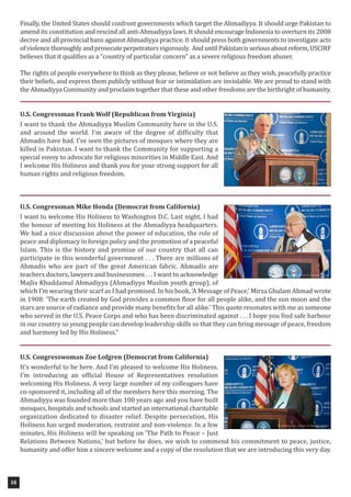 Finally, the United States should confront governments which target the Ahmadiyya. It should urge Pakistan to
amend its constitution and rescind all anti-Ahmadiyya laws. It should encourage Indonesia to overturn its 2008
decree and all provincial bans against Ahmadiyya practice. It should press both governments to investigate acts
of violence thoroughly and prosecute perpetrators vigorously. And until Pakistan is serious about reform, USCIRF
believes that it qualifies as a “country of particular concern” as a severe religious freedom abuser.
The rights of people everywhere to think as they please, believe or not believe as they wish, peacefully practice
their beliefs, and express them publicly without fear or intimidation are inviolable. We are proud to stand with
the Ahmadiyya Community and proclaim together that these and other freedoms are the birthright of humanity.
U.S. Congressman Frank Wolf (Republican from Virginia)
I want to thank the Ahmadiyya Muslim Community here in the U.S.
and around the world. I’m aware of the degree of difficulty that
Ahmadis have had. I’ve seen the pictures of mosques where they are
killed in Pakistan. I want to thank the Community for supporting a
special envoy to advocate for religious minorities in Middle East. And
I welcome His Holiness and thank you for your strong support for all
human rights and religious freedom.
U.S. Congressman Mike Honda (Democrat from California)
I want to welcome His Holiness to Washington D.C. Last night, I had
the honour of meeting his Holiness at the Ahmadiyya headquarters.
We had a nice discussion about the power of education, the role of
peace and diplomacy in foreign policy and the promotion of a peaceful
Islam. This is the history and promise of our country that all can
participate in this wonderful government . . . There are millions of
Ahmadis who are part of the great American fabric. Ahmadis are
teachers doctors, lawyers and businessmen . . . I want to acknowledge
Majlis Khuddamul Ahmadiyya (Ahmadiyya Muslim youth group), of
which I’m wearing their scarf as I had promised. In his book, ‘A Message of Peace,’ Mirza Ghulam Ahmad wrote
in 1908: ‘The earth created by God provides a common floor for all people alike, and the sun moon and the
stars are source of radiance and provide many benefits for all alike.’ This quote resonates with me as someone
who served in the U.S. Peace Corps and who has been discriminated against . . . I hope you find safe harbour
in our country so young people can develop leadership skills so that they can bring message of peace, freedom
and harmony led by His Holiness.”
U.S. Congresswoman Zoe Lofgren (Democrat from California)
It’s wonderful to be here. And I’m pleased to welcome His Holiness.
I’m introducing an official House of Representatives resolution
welcoming His Holiness. A very large number of my colleagues have
co-sponsored it, including all of the members here this morning. The
Ahmadiyya was founded more than 100 years ago and you have built
mosques, hospitals and schools and started an international charitable
organization dedicated to disaster relief. Despite persecution, His
Holiness has urged moderation, restraint and non-violence. In a few
minutes, His Holiness will be speaking on ‘The Path to Peace – Just
Relations Between Nations,’ but before he does, we wish to commend his commitment to peace, justice,
humanity and offer him a sincere welcome and a copy of the resolution that we are introducing this very day.
16
 