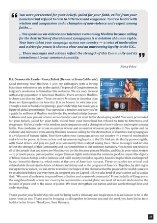 U.S. Democratic Leader Nancy Pelosi (Democrat from California)
Good morning Your Holiness. I join my colleagues with a strong
bipartisan welcome to you to the capitol. I’m proud of Congresswoman
Lofgren’s resolution to formalise this welcome. We are very blessed
with a large population of American Muslims. There are more Muslims
in American than in Qatar. There are more Muslims in America than
there are Episcopalians in America. It is an honour to welcome you.
Though a man of humble beginnings, your leadership has made you a
figure of global prominence. You started as a teacher and now you’re
a guide for millions of Muslims worldwide. You worked to help farmers
in Ghana and now you are a force across borders and an asset to the developing world. You were persecuted
for your beliefs, jailed for your faith, exiled from your homeland but refused to turn to bitterness and
vengeance. You’re a leader with wisdom and compassion and a champion of non-violence and respect among
faiths. You condemn terrorism no matter where and no matter whoever perpetrates it. You spoke out on
violence and tolerance even among Muslims because calling for the destruction of churches and synagogues
is a violation of human rights. Your have taken your campaign across our country — a voice of moderation
and a drive for peace; it shows a clear and an unwavering loyalty to the U.S. And you do this by promoting life,
with blood drives, and you are part of a Community that is about saving lives. These messages and actions
reflect the strength of this Community and its commitment to our common humanity. You do this not because
all of the people that you serve are Muslim; you do this because you are Muslim, and that is your value system
— to promote peace, pursue justice, support human rights and secure the common good; to respect the dignity
of fellow human beings and to embrace and build society rooted in equality, founded in pluralism and inspired
by our beautiful diversity, which rests at the core of American success. These principles are critical and
unbreakable threads in the fabric of American history and in the progress of America. Together, by striving to
live up to these values, we can strive to realise the hopes of His Holiness that the peace of the world comes to
be established before our very eyes. As we greet you on Capitol Hill, we take heed of your clarion call to action
that: “We must all endeavor to spread love, affection and a sense of community.” From the halls of Congress to
the neighbourhoods across our country to communities around globe, we must all remain dedicated to the
mission of peace and to the cause of justice. We must strengthen our nation and our world through love and
understanding.
Thank you for your leadership role and for being such a visionary and inspiration. It is an honour to be in the
same room as you. Thank you for bringing us all together to honour you and the work you have led us in to
build a better future. Thank you, Your Holiness.
17
You were persecuted for your beliefs, jailed for your faith, exiled from your
homeland but refused to turn to bitterness and vengeance. You’re a leader with
wisdom and compassion and a champion of non-violence and respect among
faiths. ...
... You spoke out on violence and tolerance even among Muslims because calling
for the destruction of churches and synagogues is a violation of human rights.
Your have taken your campaign across our country — a voice of moderation
and a drive for peace; it shows a clear and an unwavering loyalty to the U.S...
... These messages and actions reflect the strength of this Community and its
commitment to our common humanity.

Nancy Pelosi
 