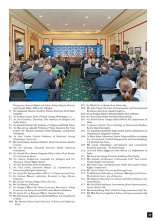 19
Democracy, Human Rights and Labor, Acting Deputy Director
and Foreign Affairs Officer for Pakistan.
81. Mr. Sadanand Dhume, Resident Fellow, American Enterprise
Institute.
82. Dr. Richard Gathro, Dean of Nyack College, Washington D.C.
83. Mr. Joe Grieboski, Chairman, The Institute on Religion and
Public Policy.
84. Ms. Sarah Grieboski, The Institute on Religion and Public Policy.
85. Dr. Max Gross, Adjunct Professor, Prince Alwaleed Bin Talal
Center for Muslim-Christian Understanding, Georgetown
University.
86. Dr. Riaz Haider, Clinical Professor of Medicine, George
Washington University.
87. Ms. Huma Haque, Assistant Director, South Asia Center, Atlantic
Council.
88. Mr. Jay Kansara, Associate Director, Hindu American
Foundation.
89. Mr. Hamid Khan, Senior Program Officer, Rule of Law Center,
U.S. Institute for Peace.
90. Ms. Valerie Kirkpatrick, Associate for Refugees and U.S.
Advocacy, Human Rights Watch.
91. Mr. Alex Kronemer, Unity Productions.
92. Mr. Paul Liben, Executive Writer, U.S. Commission on
International Religious Freedom.
93. Ms. Amy Lillis, Foreign Affairs Officer, U.S. Department of State.
94. Mr. Graham Mason, Legislative Assistant to Rep. Allyson
Schwartz.
95. Ms. Lauren Markoe, Religion News Service.
96. Mr. Dan Merica, CNN.com.
97. Mr. Joseph V. Montville, Senior Associate, Merrimack College
Center for the Study of Jewish-Christian-Muslim Relations.
98. Mr. Aaron Myers, Program Officer, Freedom House.
99. Ms. Attia Nasar, Regional Coordinating Officer, U.S. Department
of State.
100. Ms. Melanie Nezer, Senior Director, US Policy and Advocacy,
HIAS.
101. Dr. Elliott Parris, Bowie State University.
102. Mr. John Pinna, Director of Government and International
Relations, American Islamic Congress.
103. Mr. Arif Rafiq, Adjunct Scholar, Middle East Institute.
104. Ms. Maya Rajaratnam, Amnesty International.
105. Ms. Rachel Sauer, Foreign Affairs Officer, U.S. Department of
State.
106. Dr. Jerome Schiele, Dean of College of Professional Studies,
Bowie State University.
107. Ms. Samantha Schnitzer, Staff, United States Commission on
International Religious Freedom.
108. Dr. Mary Hope Schwoebel, Senior Program Officer, Academy
for International Conflict Management and Peacebuilding,
U.S. Institute for Peace.
109. Ms. Sarah Schlesinger, International and Government
Relations Associate, The Becket Fund.
110. Dr. Frank Sellin, Kyrgystan Desk Officer, U.S. Department of
State.
111. Ms. Anna-Lee Stangl, Christian Solidarity Worldwide.
112. Ms. Kalinda Stephenson, Professional Staff, Tom Lantos
Human Rights Commission.
113. Mr. Jordan Tama, Lead Democratic Staffer, Tom Lantos Human
Rights Commission.
114. Mr. Shaun Tandon, Asssociated Foreign Press.
115. Dr. Wilhelmus Valkenberg, Professor of Religion and Culture,
The Catholic University of America.
116. Mr. Anthony Vance, Director of External Affairs, Baha’is of the
United States.
117. Mr. Jihad Saleh Williams, Government Affairs Representative,
Islamic Relief USA.
118. Ms. Amelia Wang, Chief of Staff to Congresswoman Judy Chu.
119. Ms. Moh Sharma, Legislative Fellow to Congresswoman Judy
Chu.
 