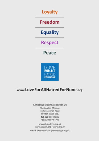 Loyalty
freedom
equality
respect
Peace
www.LoveforAllhatredfornone.org
Ahmadiyya Muslim Association UK
The London Mosque
16 Gressenhall Road
London SW18 5QL
Tel: 020 8874 5836
fax: 020 8874 4779
www.ahmadiyya.org.uk
www.alislam.org • www.mta.tv
email: ExternalAffairs@ahmadiyya.org.uk
 