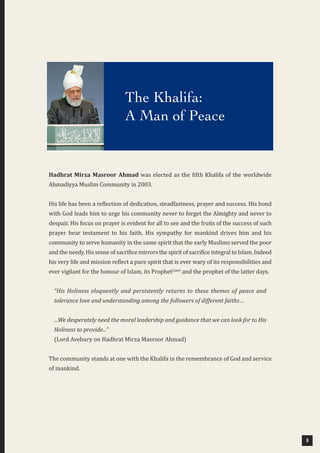 3
Hadhrat Mirza Masroor Ahmad was elected as the fifth Khalifa of the worldwide
Ahmadiyya Muslim Community in 2003.
His life has been a reflection of dedication, steadfastness, prayer and success. His bond
with God leads him to urge his community never to forget the Almighty and never to
despair. His focus on prayer is evident for all to see and the fruits of the success of such
prayer bear testament to his faith. His sympathy for mankind drives him and his
community to serve humanity in the same spirit that the early Muslims served the poor
and the needy. His sense of sacrifice mirrors the spirit of sacrifice integral to Islam. Indeed
his very life and mission reflect a pure spirit that is ever wary of its responsibilities and
ever vigilant for the honour of Islam, its Prophet(saw)
and the prophet of the latter days.
“His Holiness eloquently and persistently returns to these themes of peace and
tolerance love and understanding among the followers of different faiths…
...We desperately need the moral leadership and guidance that we can look for to His
Holiness to provide...”
(Lord Avebury on Hadhrat Mirza Masroor Ahmad)
The community stands at one with the Khalifa in the remembrance of God and service
of mankind.
The Khalifa:
A Man of Peace
 