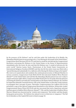 5
by the presence of His Holiness” and he said that under the leadership of its Khalifa, the
Ahmadiyya Muslim Jama’at was proving to be a “true blessing for the people of the United States.”
Congressman Brad Sherman (US-CA-27) said that he would be introducing the Congressional
Resolution welcoming His Holiness to the United States in the House of Representatives
immediately after the event. He also said that His Holiness was “a model of tolerance for the
entire world.” Katrina Lantos Swett, Chairwoman of the United States Commission on
International Religious Freedom (USCIRF) said that she felt the entire room was filled with a
“special blessing and undoubtedly it is a reflection of the blessing His Holiness brings to the Capitol.”
She went on to speak about and condemn the continued persecution of Ahmadi Muslims in
various countries. Congressman Frank Wolf (US-VA-10) welcomed Hadhrat Mirza Masroor
Ahmad(aba)
to the United States and said that the Ahmadiyya Muslim Jama’at was ever ready to
support all human rights efforts. Congressman Mike Honda (US-CA-15) spoke about his pleasure
at meeting His Holiness privately the evening before at the Baitur Rahman Mosque. He said that
he hoped that Ahmadis remained forever safe in the United States so that they could continue
to propagate their message of peace. Thereafter, Congresswoman Zoe Lofgren (US-CA-16)
presented a copy of the Special Congressional Resolution to His Holiness. Democratic Leader,
Congresswoman Nancy Pelosi (US-CA-8) said she was proud that such a bipartisan welcome
had been given to Hadhrat Mirza Masroor Ahmad(aba)
. She said the leadership of Hadhrat Mirza
Masroor Ahmad was characterised by “wisdom and compassion.” She further said that despite
facing grave persecution, “His Holiness has refused to turn to bitterness or vengeance.” The full
list of attendees at the Capitol Hill event is listed on page 18.
 