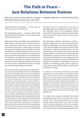 6
“Bismillahir-Rahmanir-Raheem – In the name of
Allah, the Gracious, Ever Merciful.
All distinguished guests – Assalamo Alaikum Wa
Rahmatullahe Wa Barakatohu – Peace and blessings
of Allah be upon you all.
Before proceeding, I would like to first of all take this
opportunity to thank you all for taking the time to
come and listen to what I have to say. I have been
requested to speak about a subject that is extremely
vast and wide ranging. It has many different aspects
and therefore, it is not possible for me to cover all of
them in the short time available. The subject that I
have been asked to speak about is the establishment
of world peace. Certainly, this is the most vital and
pressing issue facing the world today. However, as
the time is limited, I will only briefly give the Islamic
viewpoint on the establishment of peace through
just and equal relations between nations.
The truth is that peace and justice are inseparable –
you cannot have one without the other. Certainly, this
principle is something that all wise and intelligent
people understand. Leaving aside those people who
are determined to create disorder in the world, no
one can ever claim that in any society, country or
even the entire world, that there can be disorder or
a lack of peace where justice and fair dealing exist.
Nevertheless, we find in many parts of the world that
disorder and a lack of peace are prevalent. Such
disorder is visible both internally within countries,
and externally in terms of the relations between
various nations. Such disorder and strife exists even
though all governments claim to make policies that
are based on justice. All claim that the establishment
of peace is their primary objective. Yet, in general,
there is little doubt that restlessness and anxiety is
increasing in the world, and so disorder is spreading.
This clearly proves that somewhere along the line,
the requirements of justice are not being fulfilled.
Therefore, there is an urgent need to try and end
inequality, wherever and whenever it exists. Thus, as
the worldwide Head of the Ahmadiyya Muslim
Community, I would like to make a few observations
about the need for, and the ways to achieve peace
based on justice.
The Ahmadiyya Muslim Community is purely a
religious community. It is our firm belief that the
Messiah and Reformer who was destined to appear
in this age and enlighten the world as to Islam’s true
teachings has indeed arrived. We believe that the
Founder of our Community, Hadhrat Mirza Ghulam
Ahmad of Qadian(as)
, was that very Promised Messiah
and Reformer, and thus we have accepted him. He
pressed upon his followers to act and propagate the
real and true teachings of Islam that are based on the
Holy Qur’an. Therefore, everything that I will say in
relation to establishing peace, and in relation to
conducting just international relations, will be based
on Qur’anic teachings.
In relation to achieving world peace, all of you
regularly express your opinions, and indeed make
great efforts. Your creative and intelligent minds
allow you to present great ideas, plans and indeed a
vision of peace. Thus, this issue does not require me
to speak from a worldly or political perspective, but
instead my entire focus will be based on how to
establish peace based on religion. For this purpose I
shall, as I have earlier said, present some very
important guidelines based on the teachings of the
Holy Qur’an.
It is important to always remember that human
knowledge and intellect is not perfect, but is in fact
limited. Thus, when making decisions or forming
thoughts often certain factors enter human minds,
which can cloud judgement and lead to a person
trying to fulfil his own rights. Ultimately, this can lead
to an unjust outcome and decision being made. God’s
The Path to Peace –
Just Relations Between Nations
Address by Hadhrat Mirza Masroor Ahmad(aba)
, Khalifatul Masih V, worldwide Head of the
Ahmadiyya Muslim Community , June 2012
 