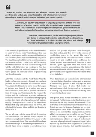 7
Law, however, is perfect and so no vested interests
or unfair provisions exist. This is because God only
desires for the good and betterment of His Creation
and therefore, His Law is based entirely on justice.
The day the people of the world come to recognise
and understand this crucial point will be the day
that the foundation for true and everlasting peace
will be laid. Otherwise, we continue to find that
although efforts are endlessly made to establish
world peace, yet they are unable to provide any
worthwhile results.
After the conclusion of the First World War, the
leaders of certain countries desired for good and
peaceful relations between all nations in future.
Thus, in an effort to achieve world peace the League
of Nations was formed. Its principal aim was to
maintain world peace and to prevent future wars
from breaking out. Unfortunately, the rules of the
League and the resolutions it passed had certain
flaws and weaknesses and so they did not properly
protect the rights of all peoples and all nations
equally. Consequently, as a result of the inequalities
that existed, long-term peace could not prevail. The
efforts of the League failed and this led directly to
World War II.
We are all aware of the unparalleled destruction
and devastation that ensued, where around 75
million people globally lost their lives, many of who
were innocent civilians. That war should have been
more than enough to open the eyes of the world. It
should have been a means to developing wise
policies that granted all parties their due rights,
based on justice, and thus prove to be a means of
establishing peace in the world. The world’s
governments at the time did endeavour to some
extent to try and establish peace, and hence the
United Nations was established. However, it soon
became quite apparent that the noble and
overarching objective underpinning the United
Nations could not be fulfilled. Indeed, today certain
governments quite openly make statements that
prove its failure.
What does Islam say in relation to international
relations that are based on justice, and so a means
of establishing peace? In the Holy Qur’an, God
Almighty has made it clear that whilst our
nationalities or ethnic backgrounds act as a means
of identity, they do not entitle or validate any form
of superiority of any kind.i
The Qur’an, thus, makes clear that all people are
born equal. Furthermore, in the final sermon ever
delivered by the Holy Prophet Muhammad(saw)
, he
instructed all Muslims to always remember that an
Arab is not superior to a non-Arab and nor is a non-
Arab superior to an Arab. He taught that a white
person is not superior to a black person and nor is
a black person superior to a white person. Thus, it
is a clear teaching of Islam that the people of all
nationalities and all races are equal. It is also made
clear that all people should be granted equal rights
without any discrimination or prejudice. This is the
key and golden principle that lays the foundation


The Qur’an teaches that wherever and whoever counsels you towards
goodness and virtue, you should accept it, and wherever and whoever
counsels you towards sinful or unjust behaviour, you should reject it...
...Similarly, no country should seek to unjustly appropriate or take over the
resources of another country on the false pretext of trying to assist or support
them. Thus, on the basis of providing technical expertise, governments should
not take advantage of other nations by making unjust trade deals or contracts...
... Therefore, the United States, as the world’s largest power, should
play its role in acting with true justice and with such good intentions,
as I have described. If it does so then the world will always
remember with great admiration your great efforts.
 